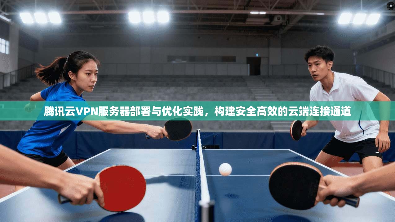 腾讯云VPN服务器部署与优化实践，构建安全高效的云端连接通道