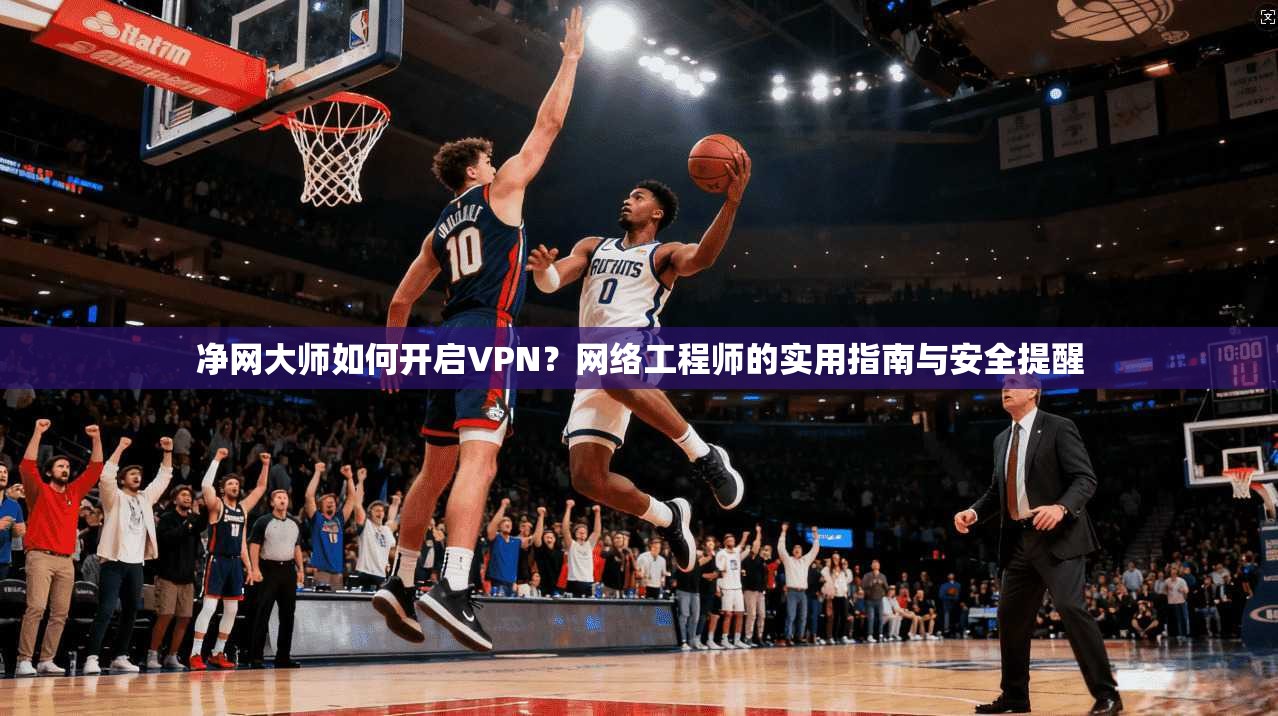 净网大师如何开启VPN？网络工程师的实用指南与安全提醒