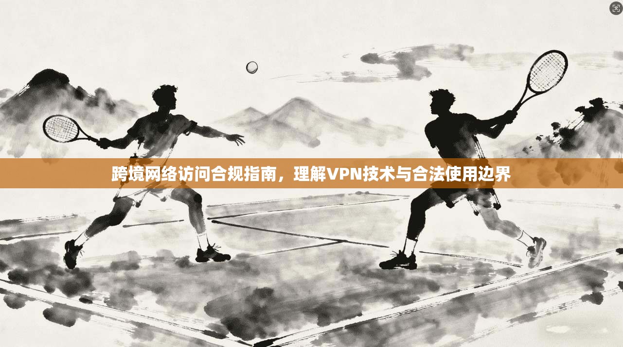 跨境网络访问合规指南，理解VPN技术与合法使用边界