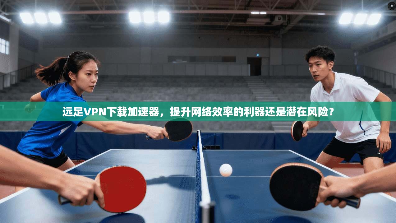 远足VPN下载加速器，提升网络效率的利器还是潜在风险？