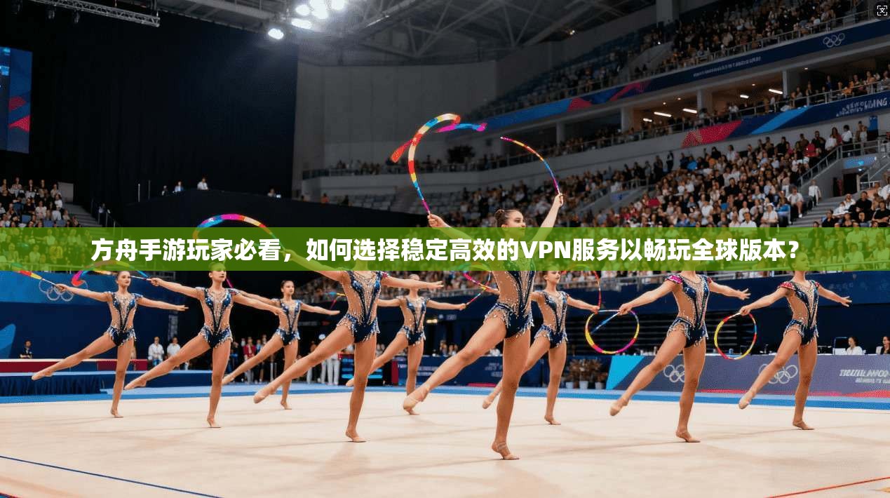 方舟手游玩家必看，如何选择稳定高效的VPN服务以畅玩全球版本？