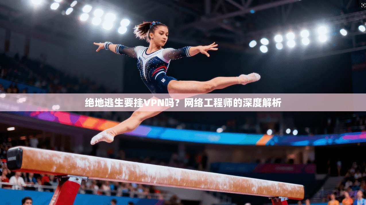 绝地逃生要挂VPN吗？网络工程师的深度解析