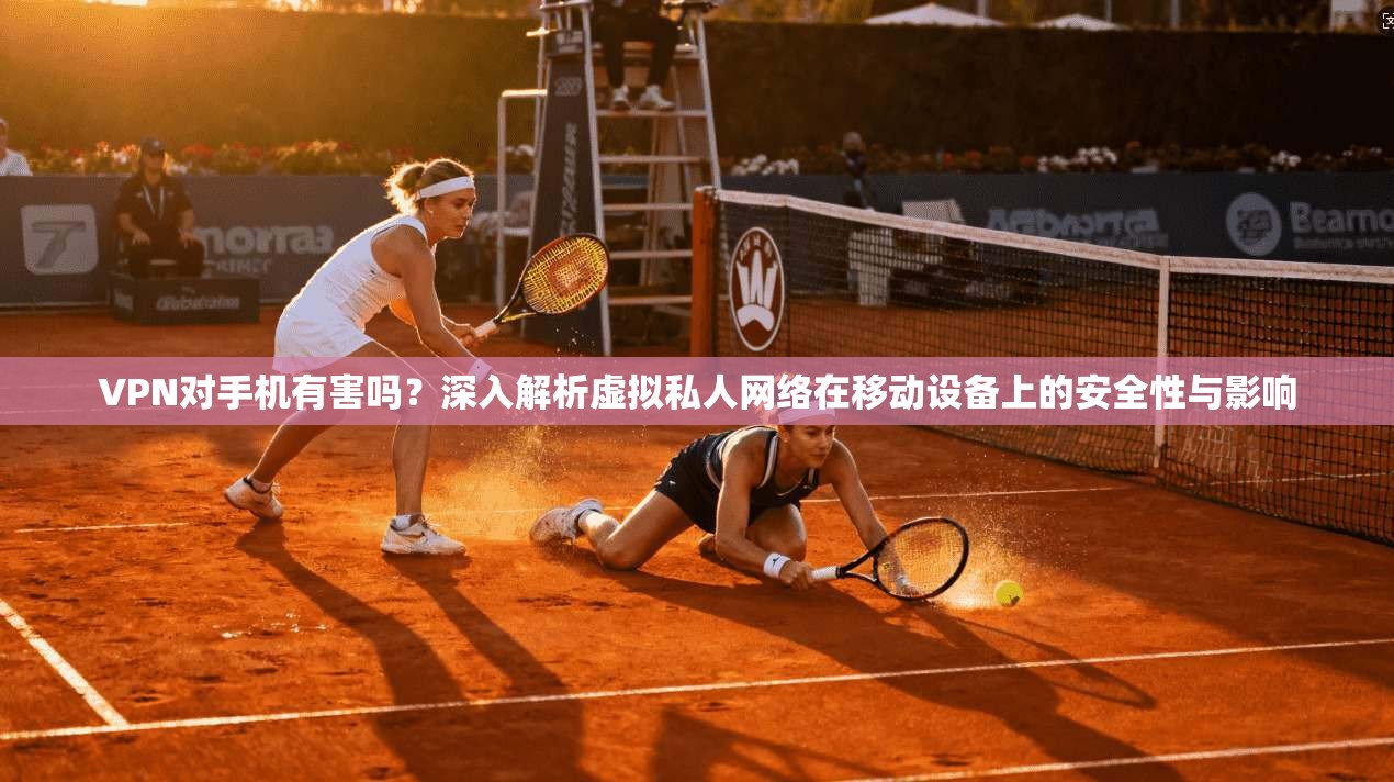 VPN对手机有害吗?深入解析虚拟私人网络在移动设备上的安全性与影响