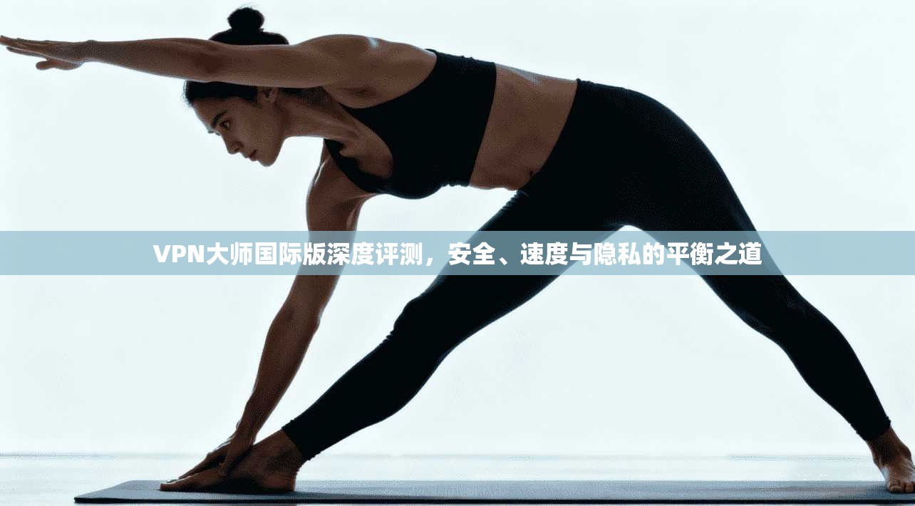 VPN大师国际版深度评测，安全、速度与隐私的平衡之道