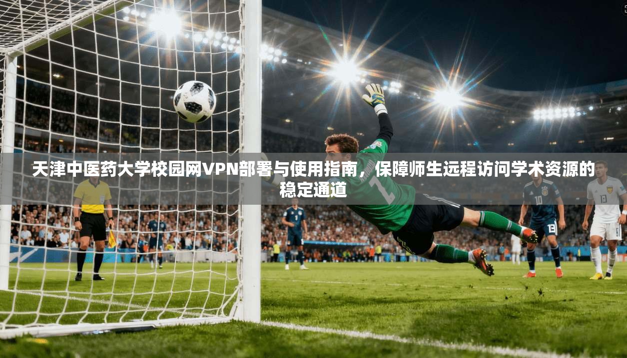 天津中医药大学校园网VPN部署与使用指南，保障师生远程访问学术资源的稳定通道