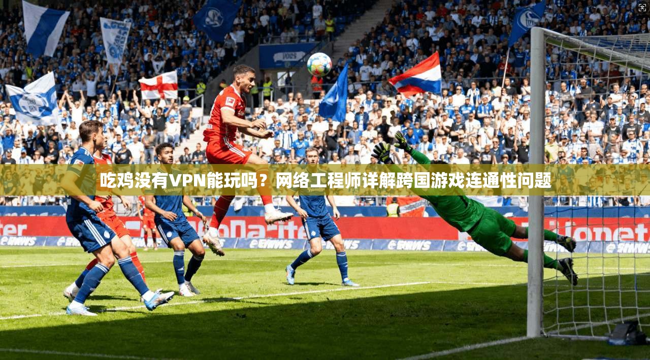 吃鸡没有VPN能玩吗?网络工程师详解跨国游戏连通性问题