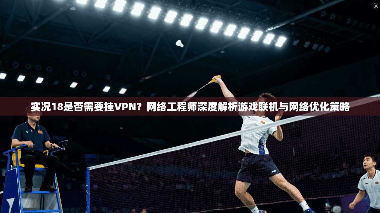 实况18是否需要挂VPN？网络工程师深度解析游戏联机与网络优化策略