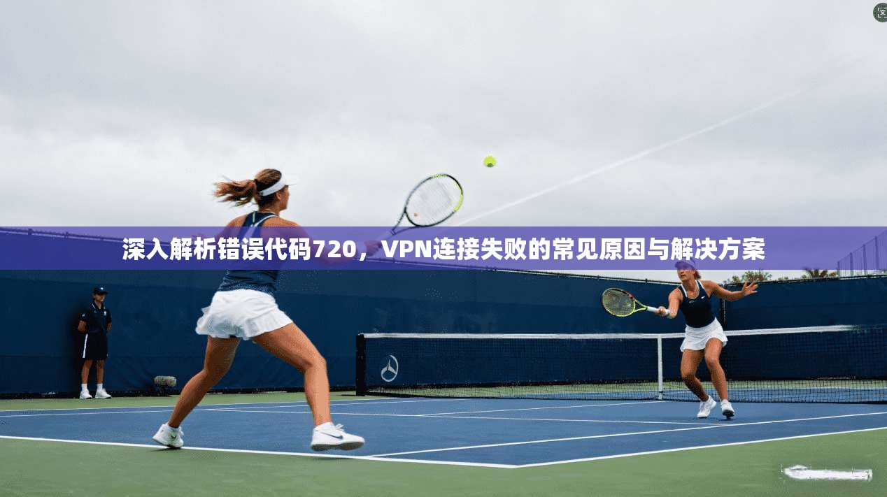 深入解析错误代码720，VPN连接失败的常见原因与解决方案
