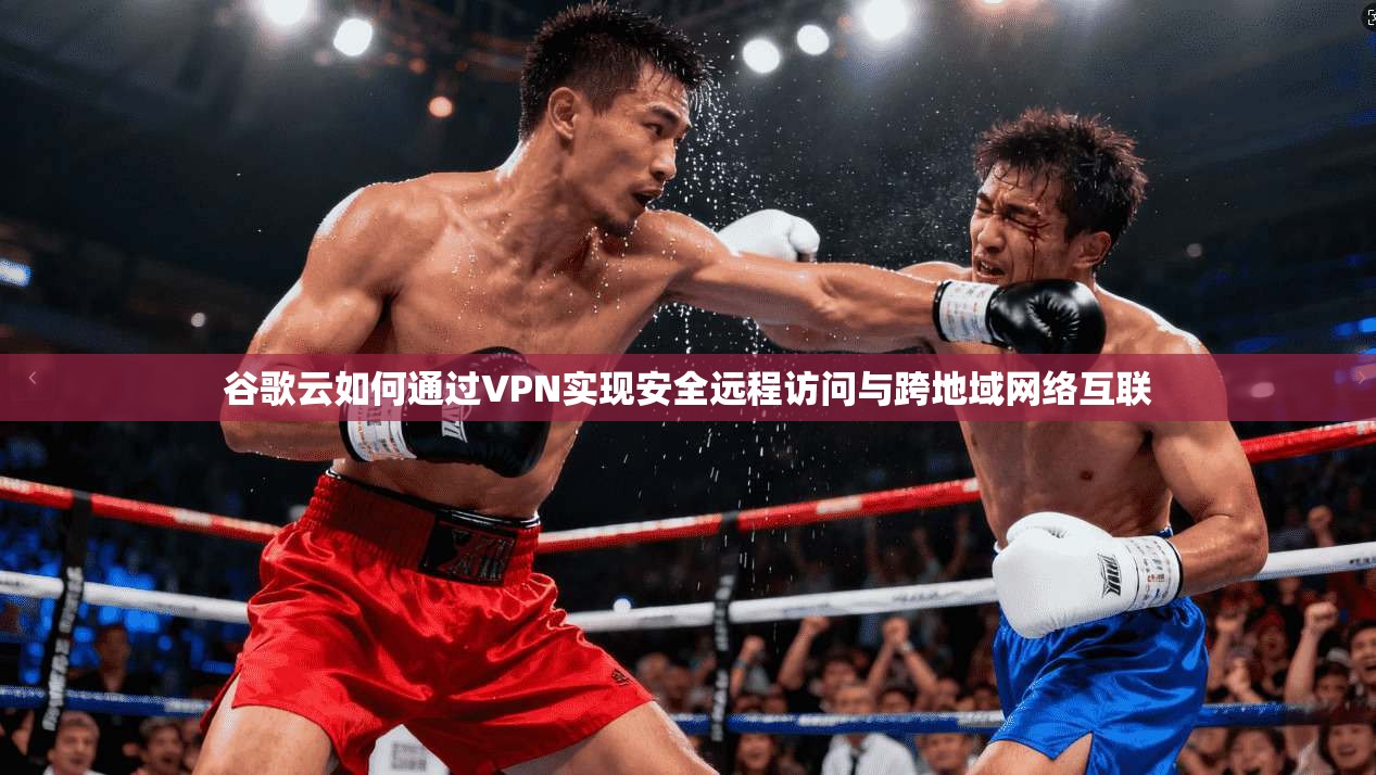 谷歌云如何通过VPN实现安全远程访问与跨地域网络互联