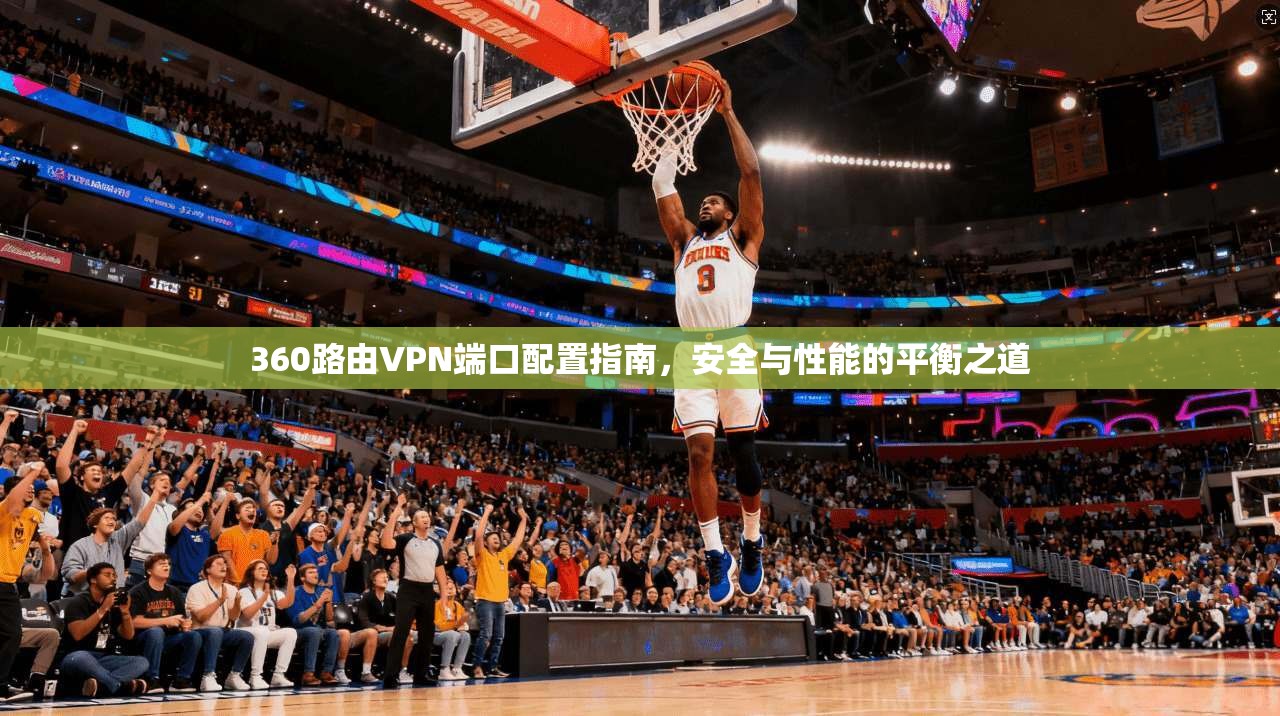 360路由VPN端口配置指南，安全与性能的平衡之道
