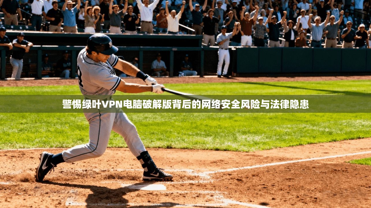 警惕绿叶VPN电脑破解版背后的网络安全风险与法律隐患