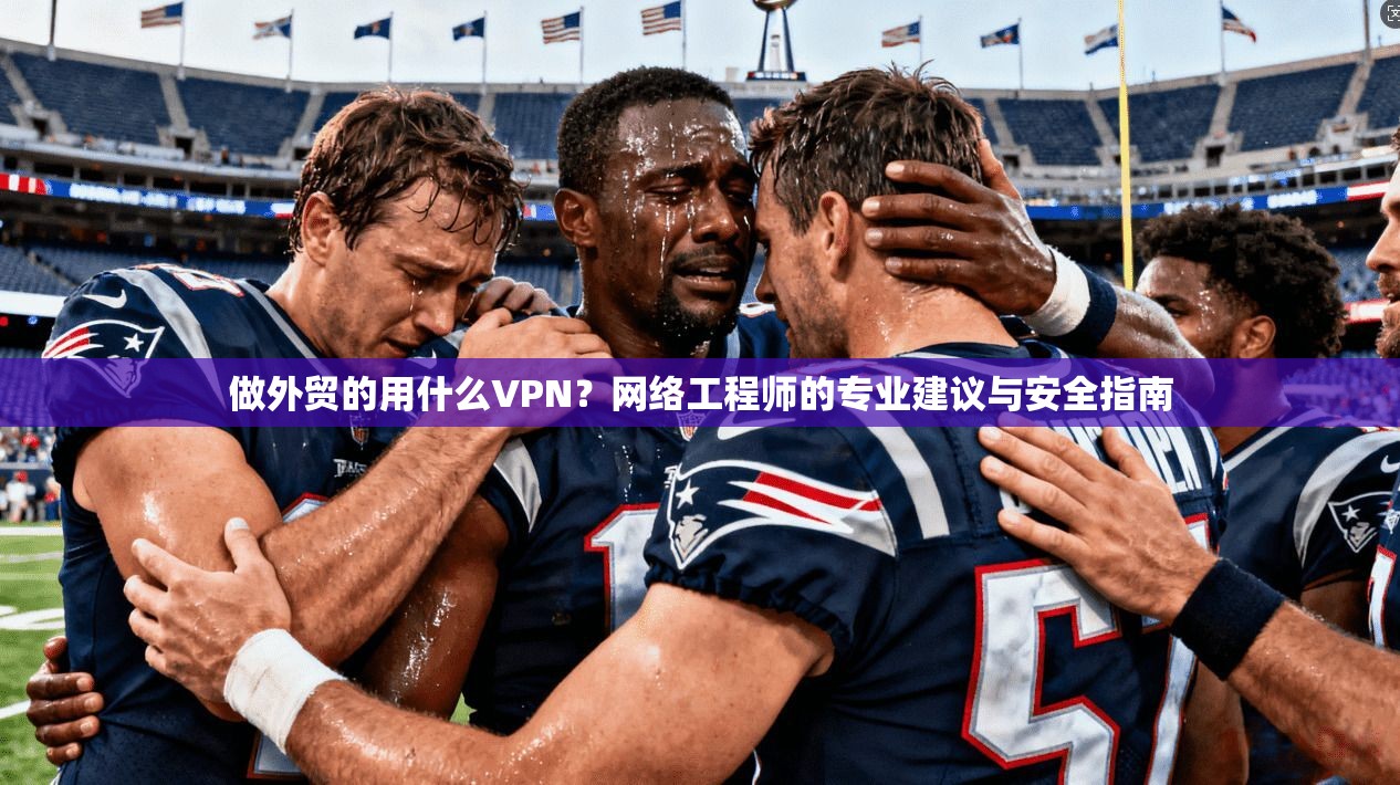 做外贸的用什么VPN？网络工程师的专业建议与安全指南