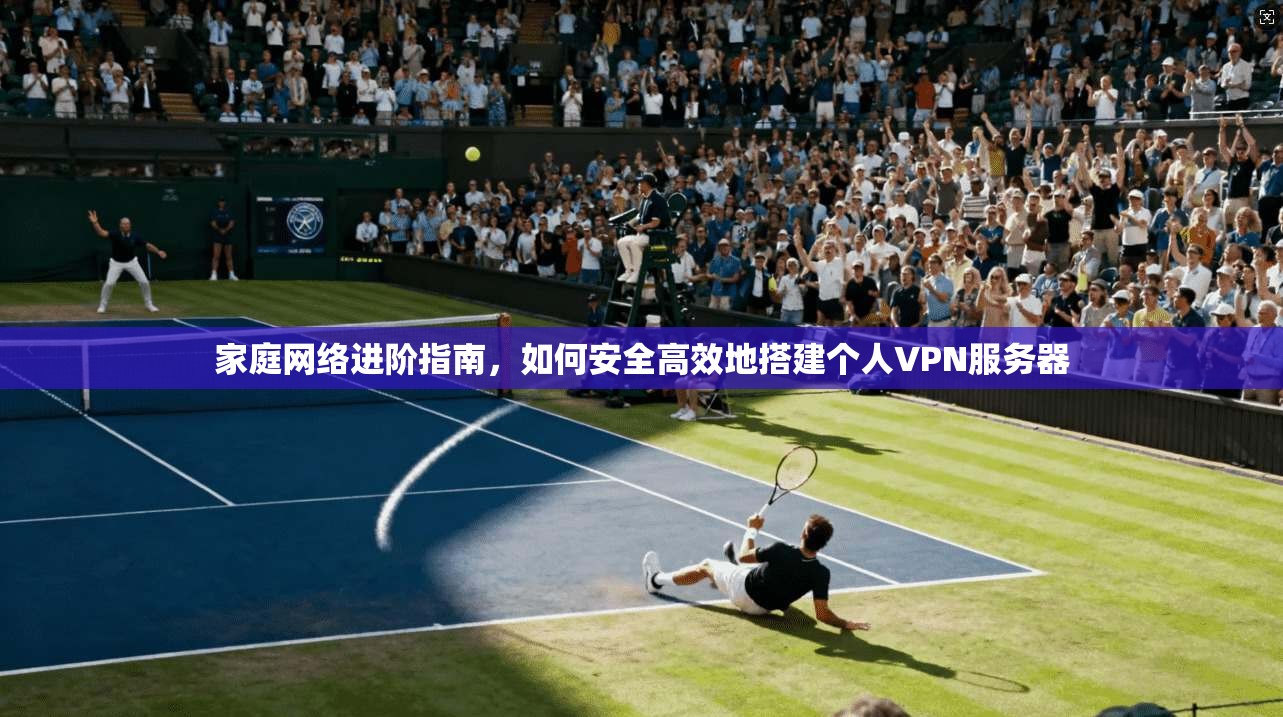 家庭网络进阶指南,如何安全高效地搭建个人VPN服务器