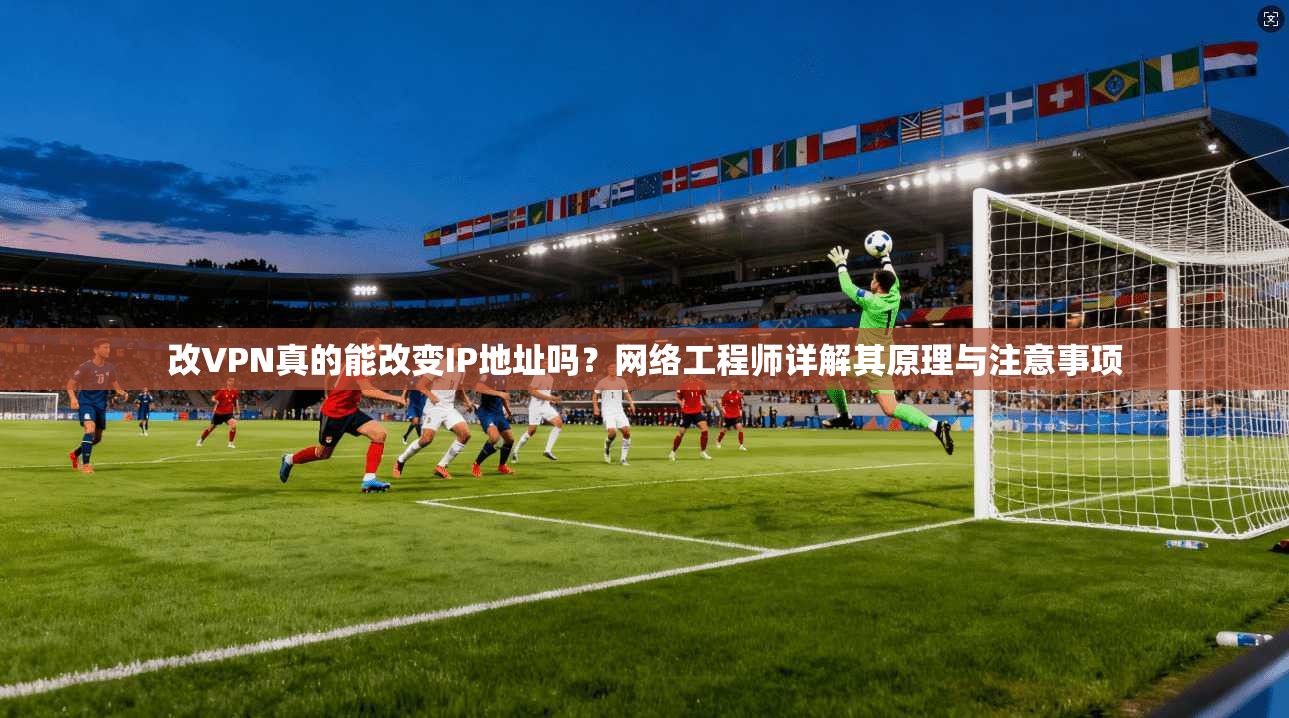 改VPN真的能改变IP地址吗？网络工程师详解其原理与注意事项