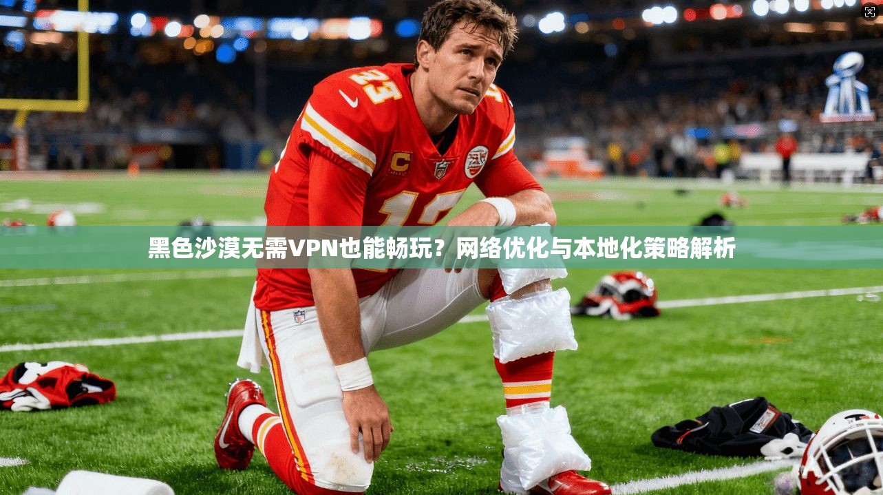黑色沙漠无需VPN也能畅玩？网络优化与本地化策略解析