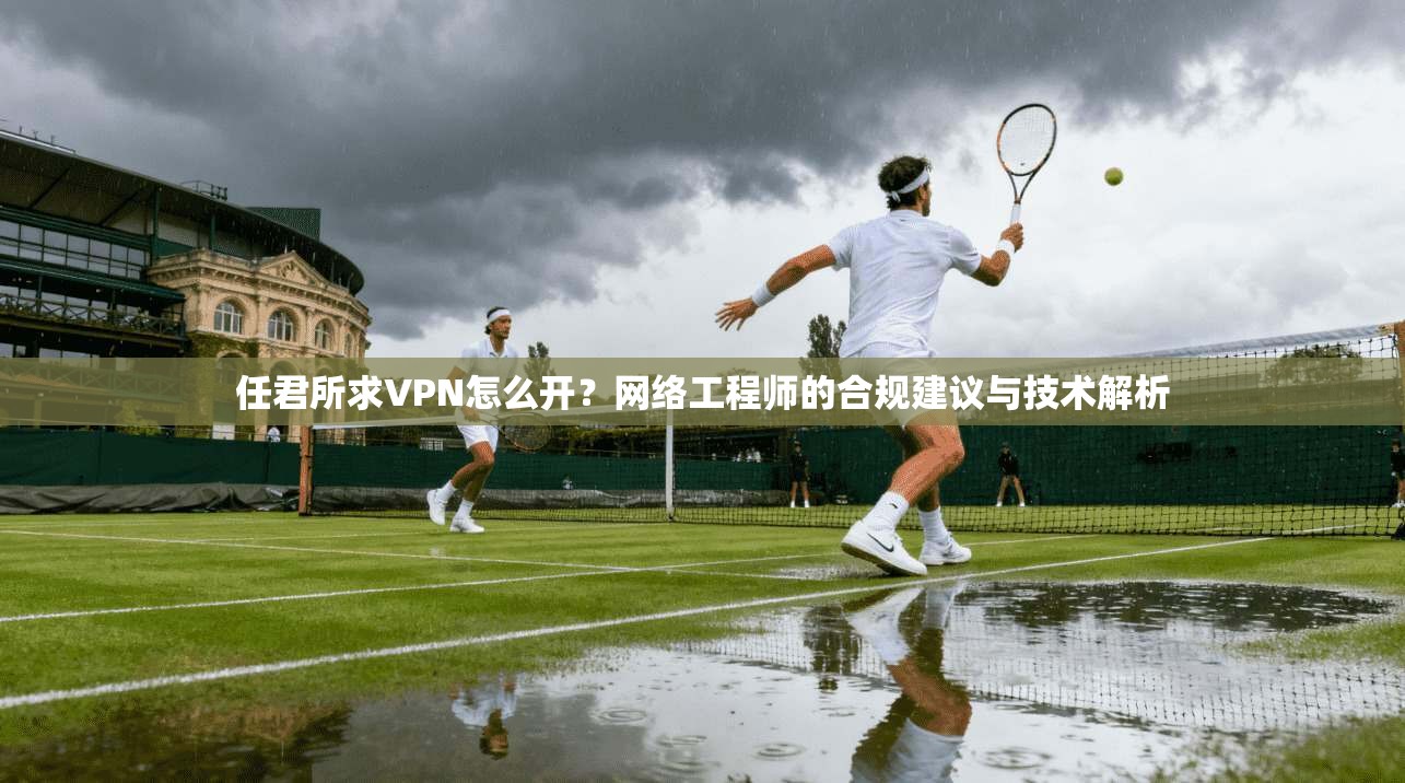 任君所求VPN怎么开？网络工程师的合规建议与技术解析
