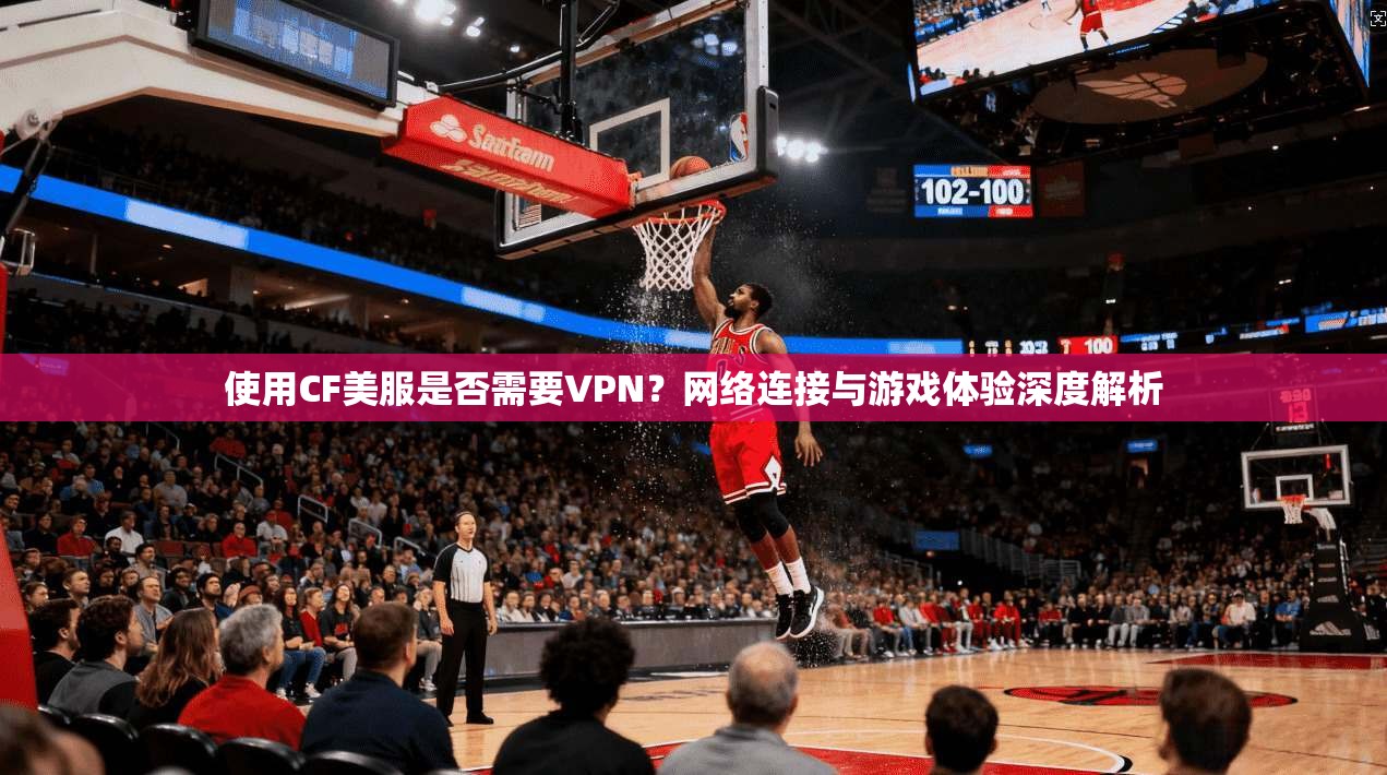 使用CF美服是否需要VPN？网络连接与游戏体验深度解析