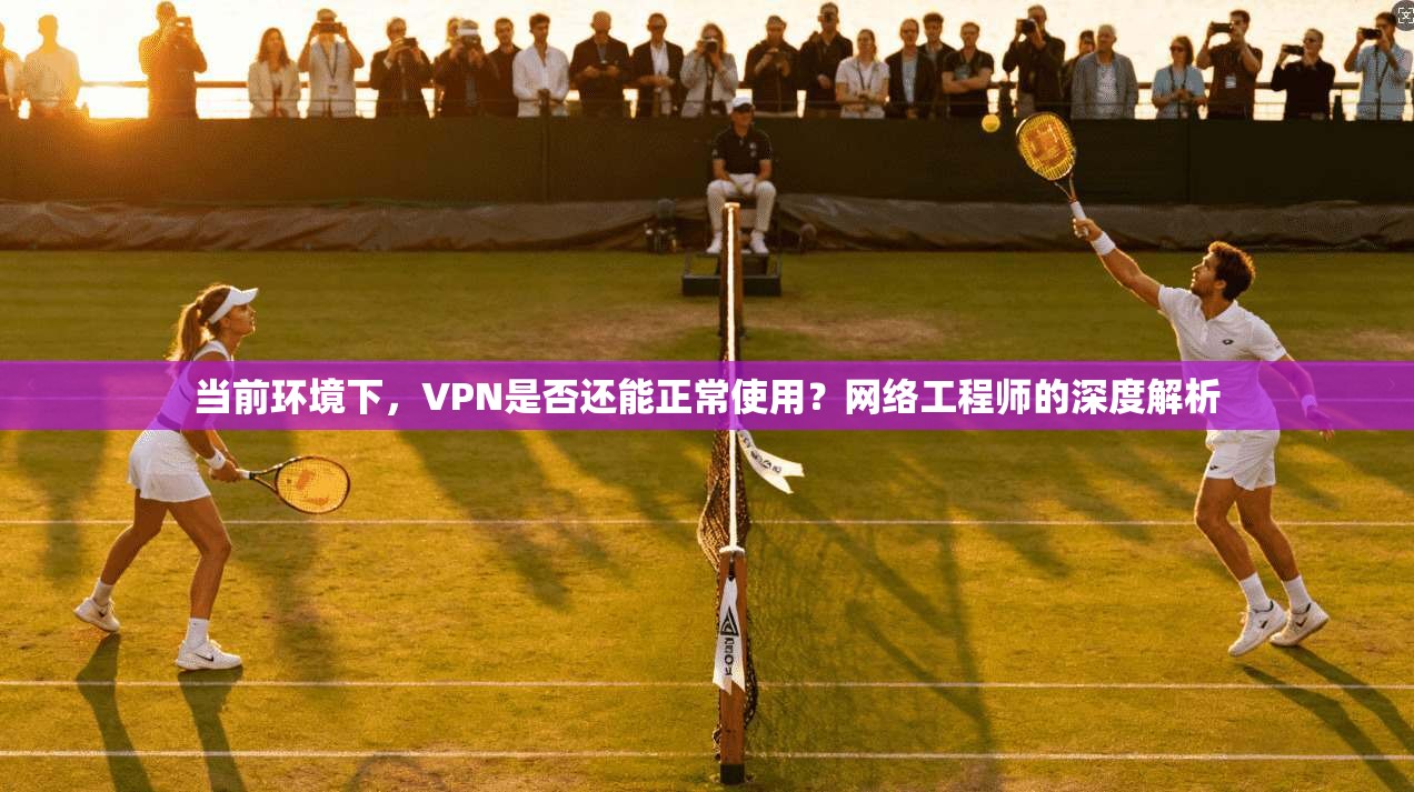 当前环境下,VPN是否还能正常使用?网络工程师的深度解析