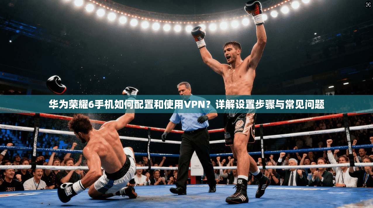 华为荣耀6手机如何配置和使用VPN？详解设置步骤与常见问题