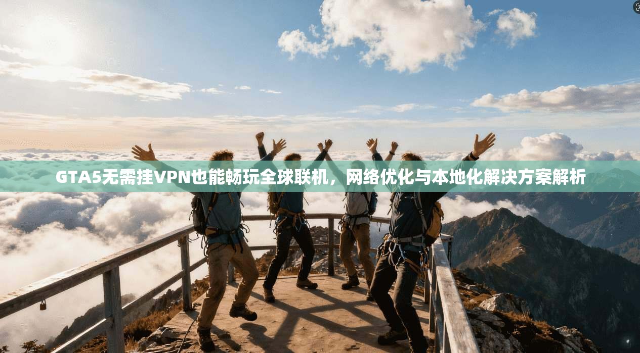 GTA5无需挂VPN也能畅玩全球联机，网络优化与本地化解决方案解析