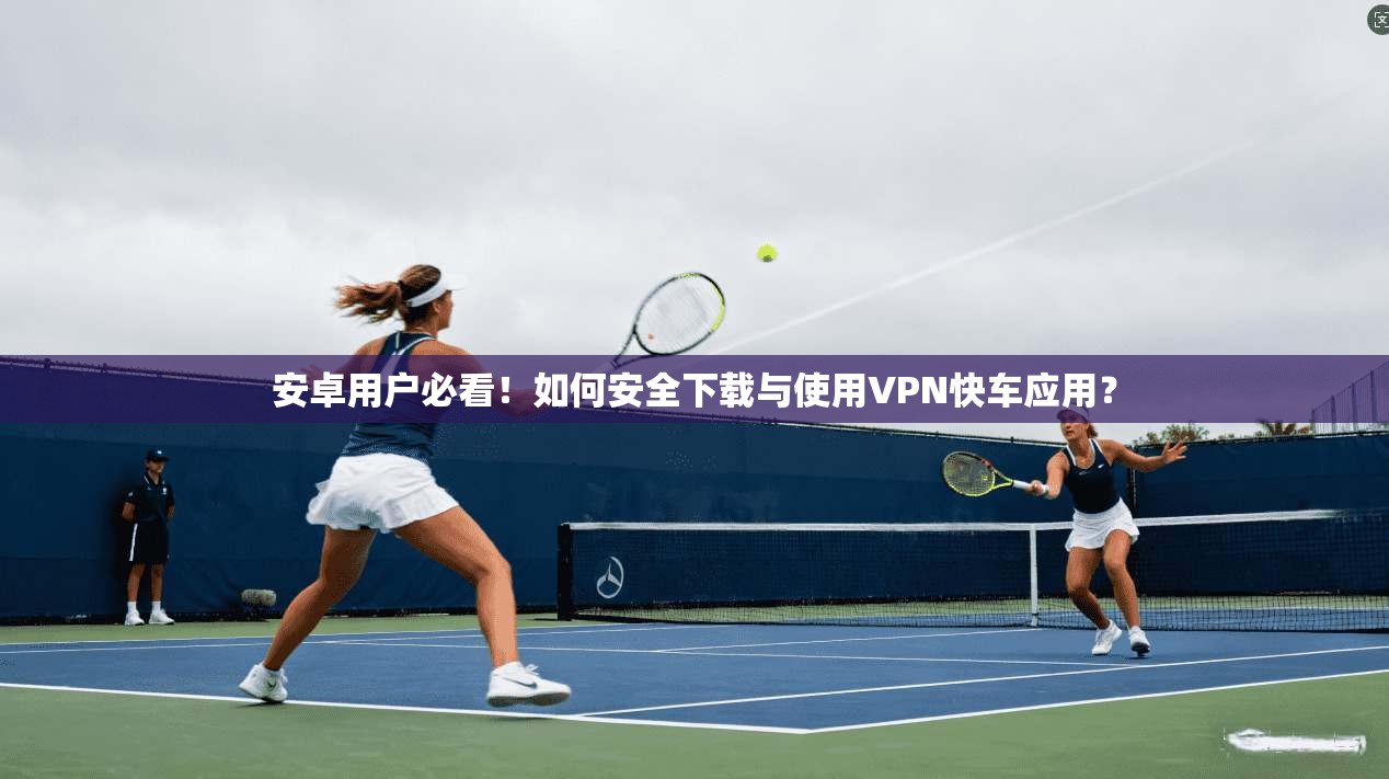 安卓用户必看！如何安全下载与使用VPN快车应用？
