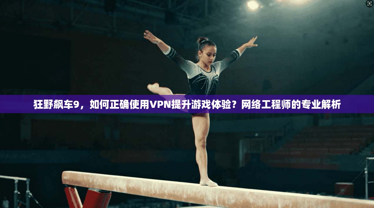 狂野飙车9,如何正确使用VPN提升游戏体验?网络工程师的专业解析