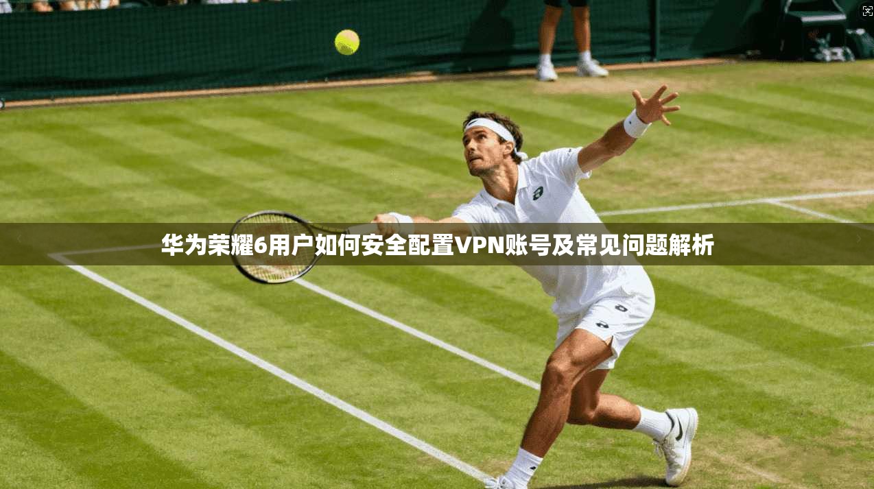 华为荣耀6用户如何安全配置VPN账号及常见问题解析