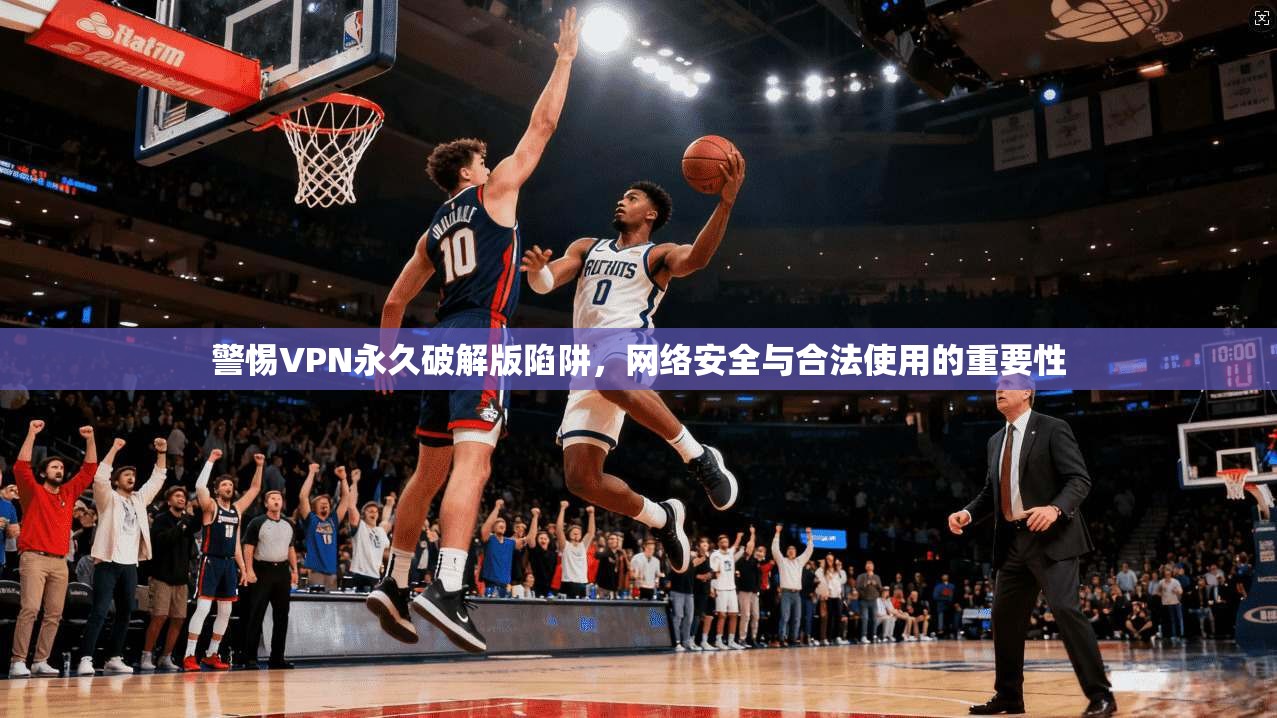 警惕VPN永久破解版陷阱，网络安全与合法使用的重要性
