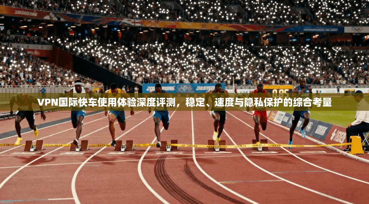 VPN国际快车使用体验深度评测，稳定、速度与隐私保护的综合考量