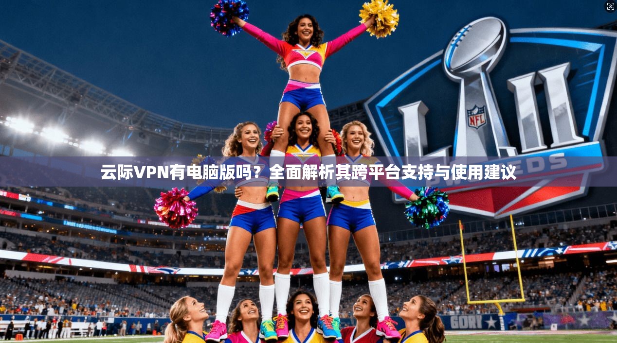云际VPN有电脑版吗？全面解析其跨平台支持与使用建议