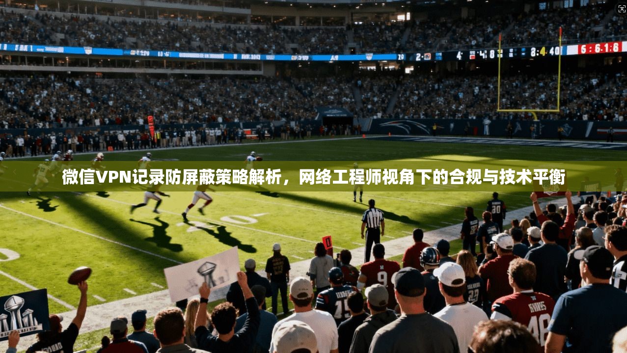 微信VPN记录防屏蔽策略解析,网络工程师视角下的合规与技术平衡