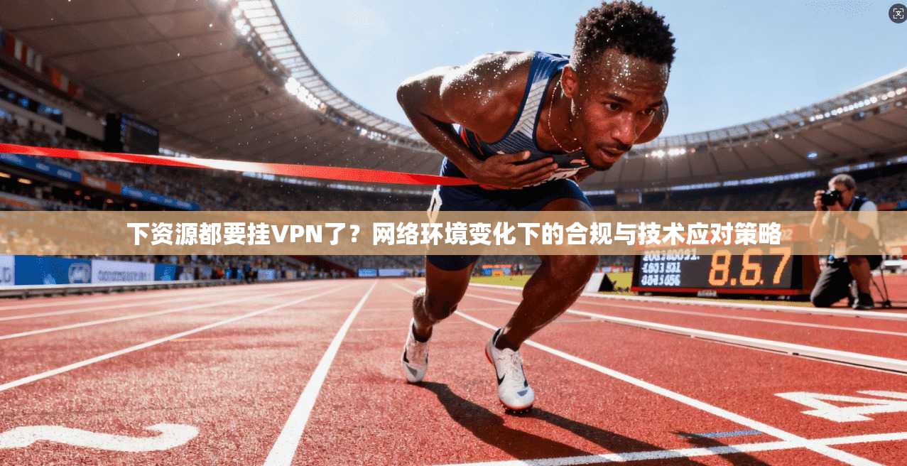下资源都要挂VPN了？网络环境变化下的合规与技术应对策略