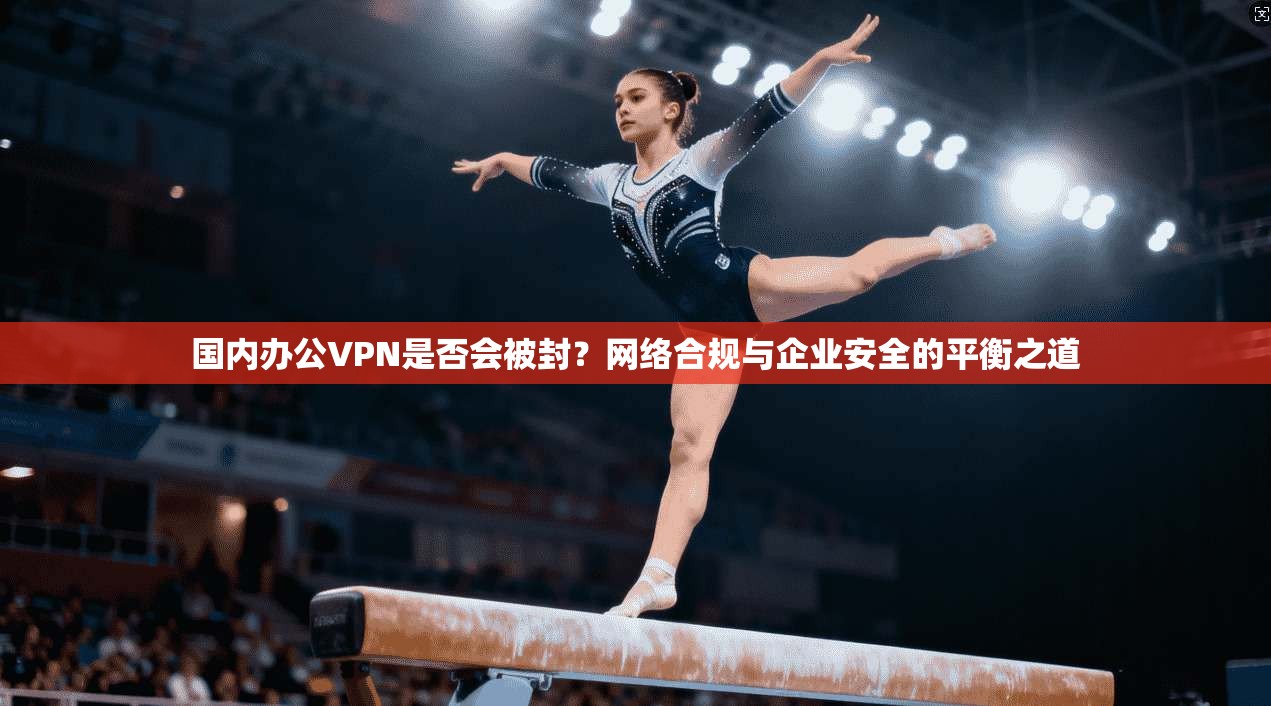 国内办公VPN是否会被封？网络合规与企业安全的平衡之道