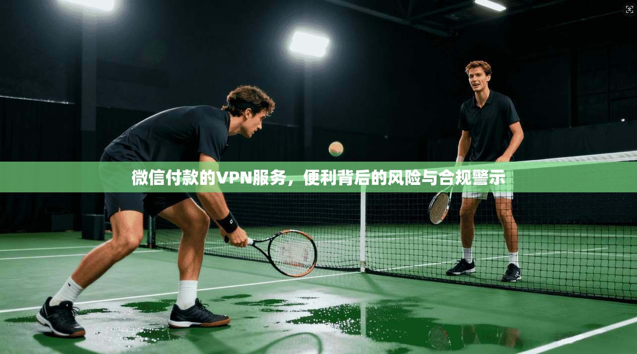 微信付款的VPN服务,便利背后的风险与合规警示