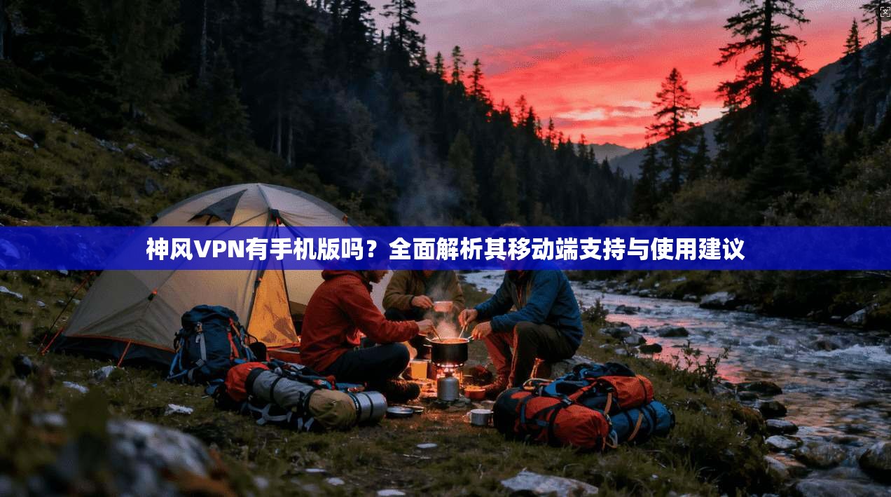 神风VPN有手机版吗?全面解析其移动端支持与使用建议