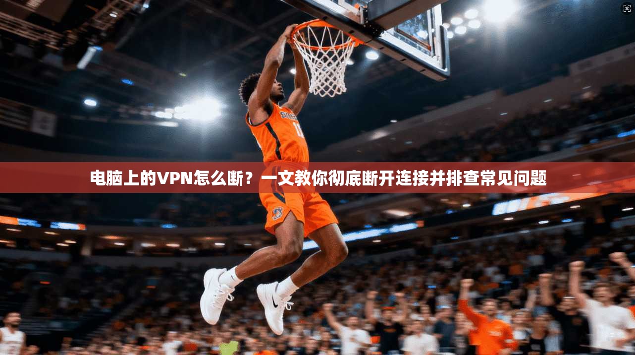 电脑上的VPN怎么断？一文教你彻底断开连接并排查常见问题