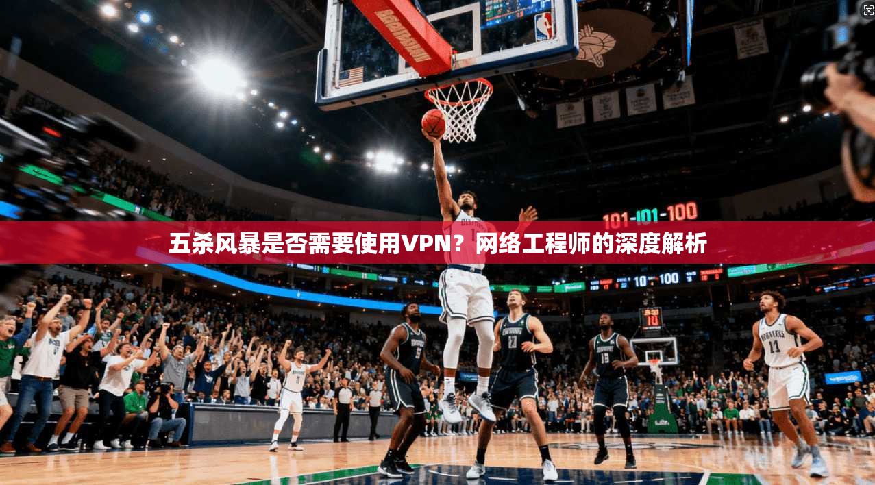 五杀风暴是否需要使用VPN?网络工程师的深度解析