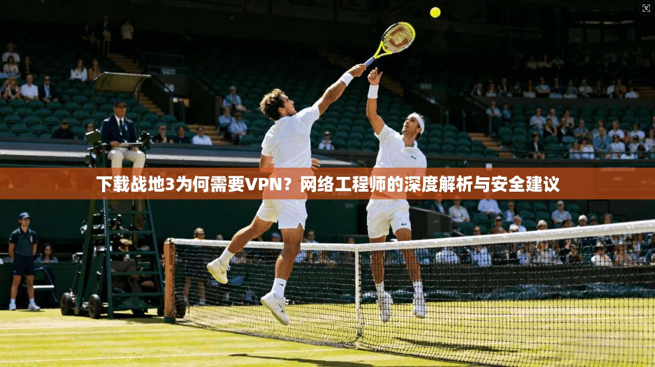 下载战地3为何需要VPN？网络工程师的深度解析与安全建议