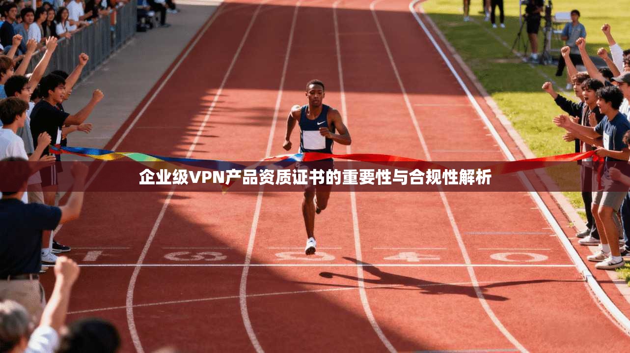企业级VPN产品资质证书的重要性与合规性解析