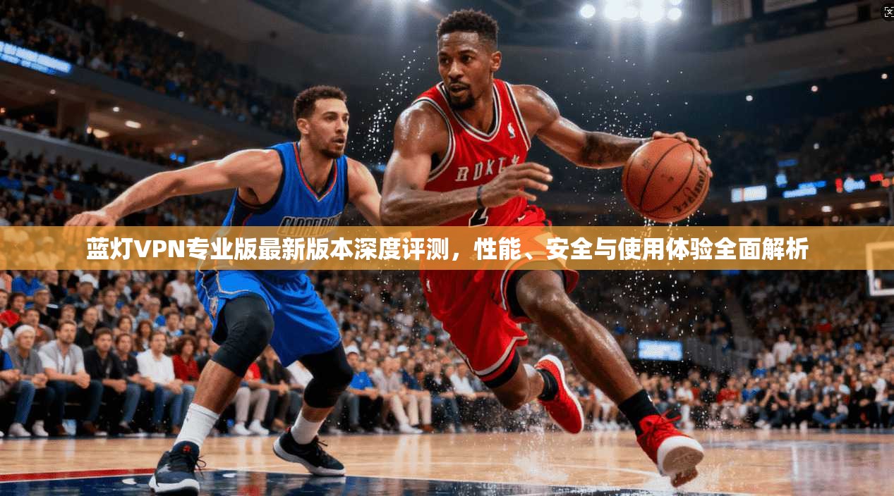 蓝灯VPN专业版最新版本深度评测，性能、安全与使用体验全面解析