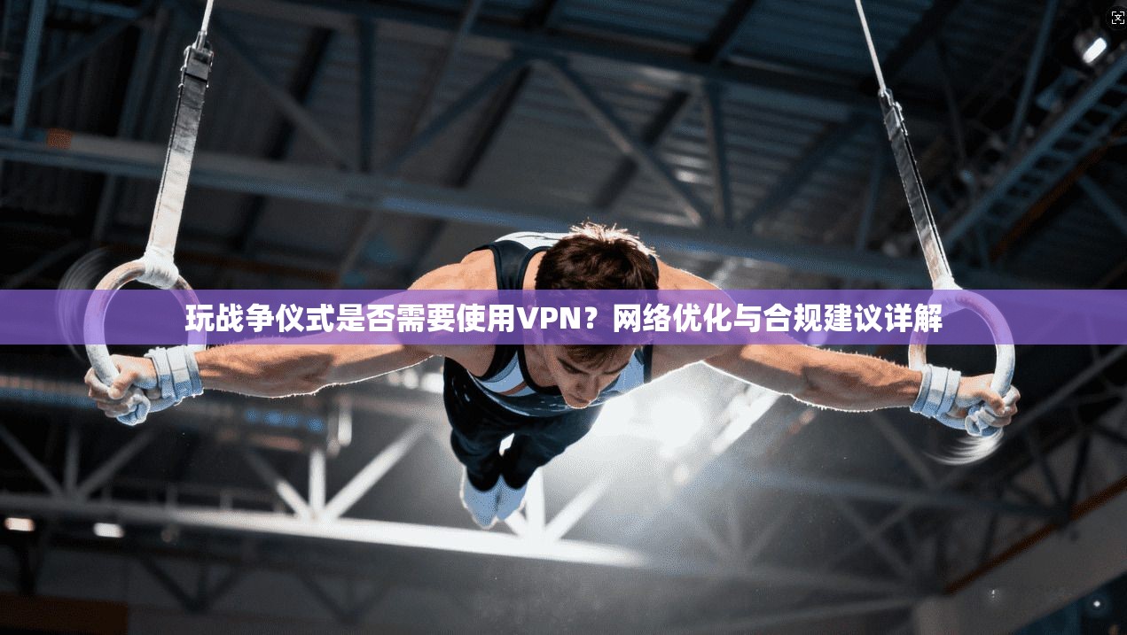 玩战争仪式是否需要使用VPN？网络优化与合规建议详解