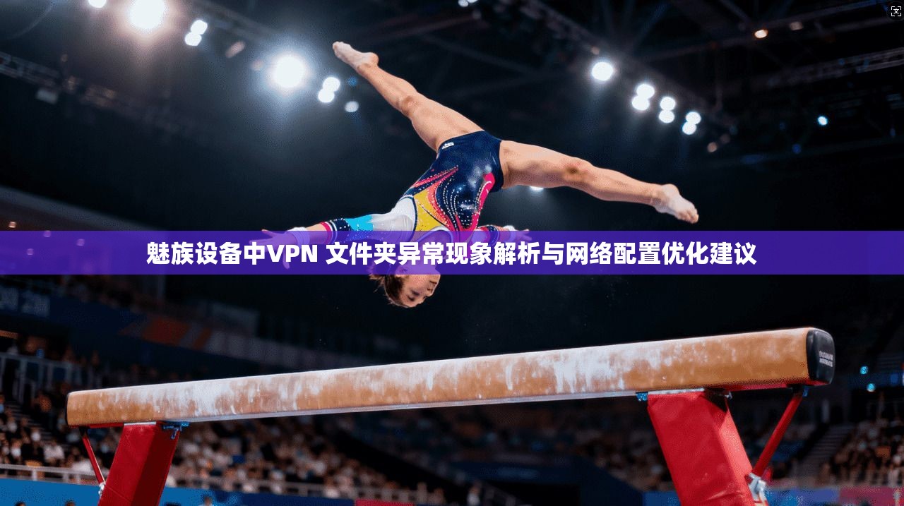 魅族设备中VPN 文件夹异常现象解析与网络配置优化建议