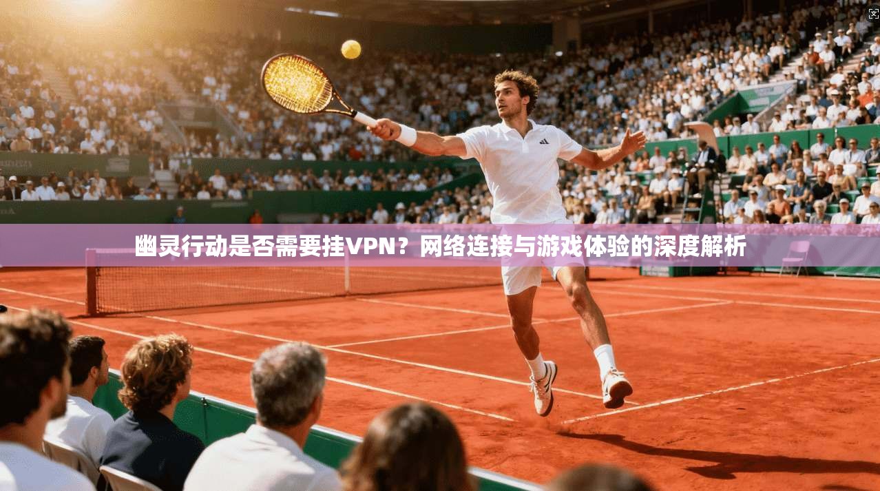 幽灵行动是否需要挂VPN？网络连接与游戏体验的深度解析