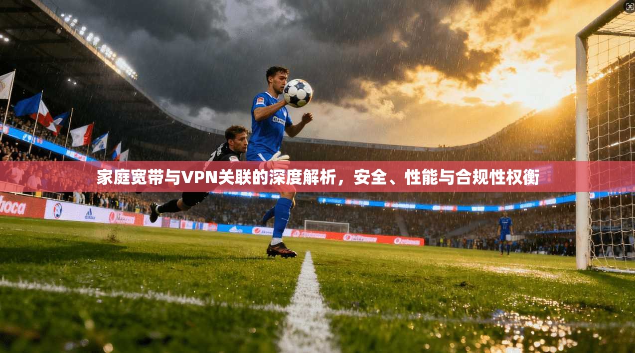 家庭宽带与VPN关联的深度解析,安全、性能与合规性权衡