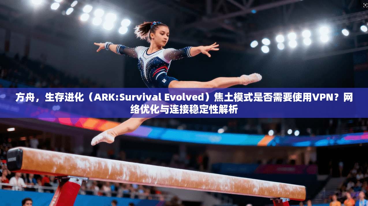 方舟，生存进化（ARK:Survival Evolved）焦土模式是否需要使用VPN？网络优化与连接稳定性解析