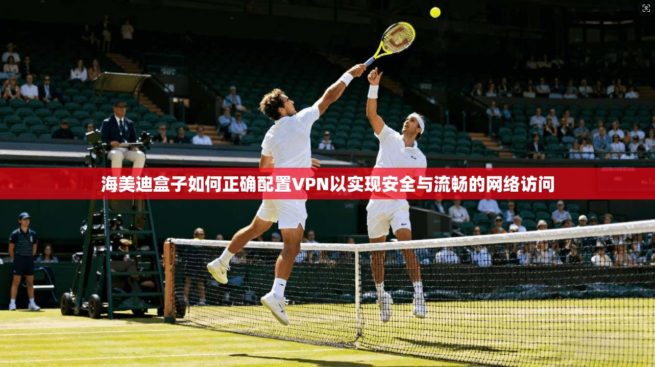 海美迪盒子如何正确配置VPN以实现安全与流畅的网络访问