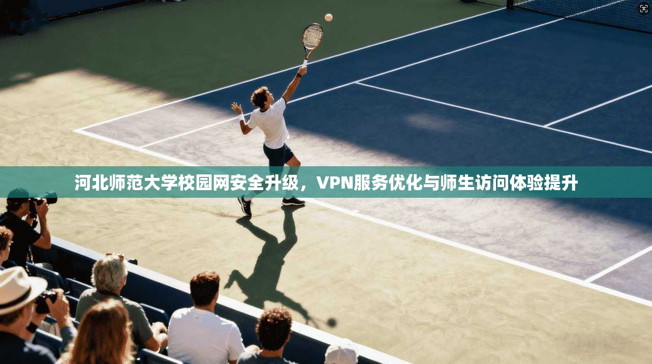 河北师范大学校园网安全升级,VPN服务优化与师生访问体验提升