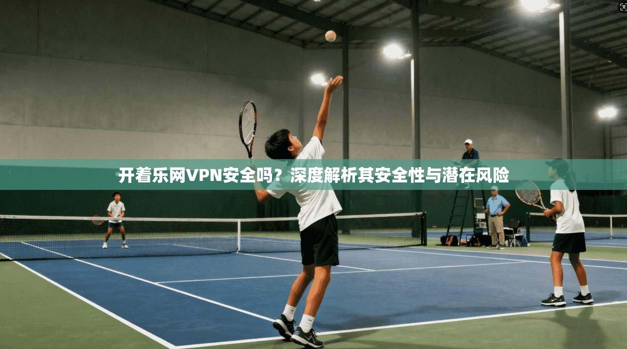 开着乐网VPN安全吗？深度解析其安全性与潜在风险