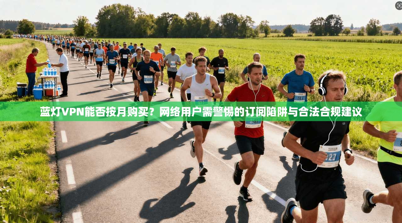 蓝灯VPN能否按月购买？网络用户需警惕的订阅陷阱与合法合规建议