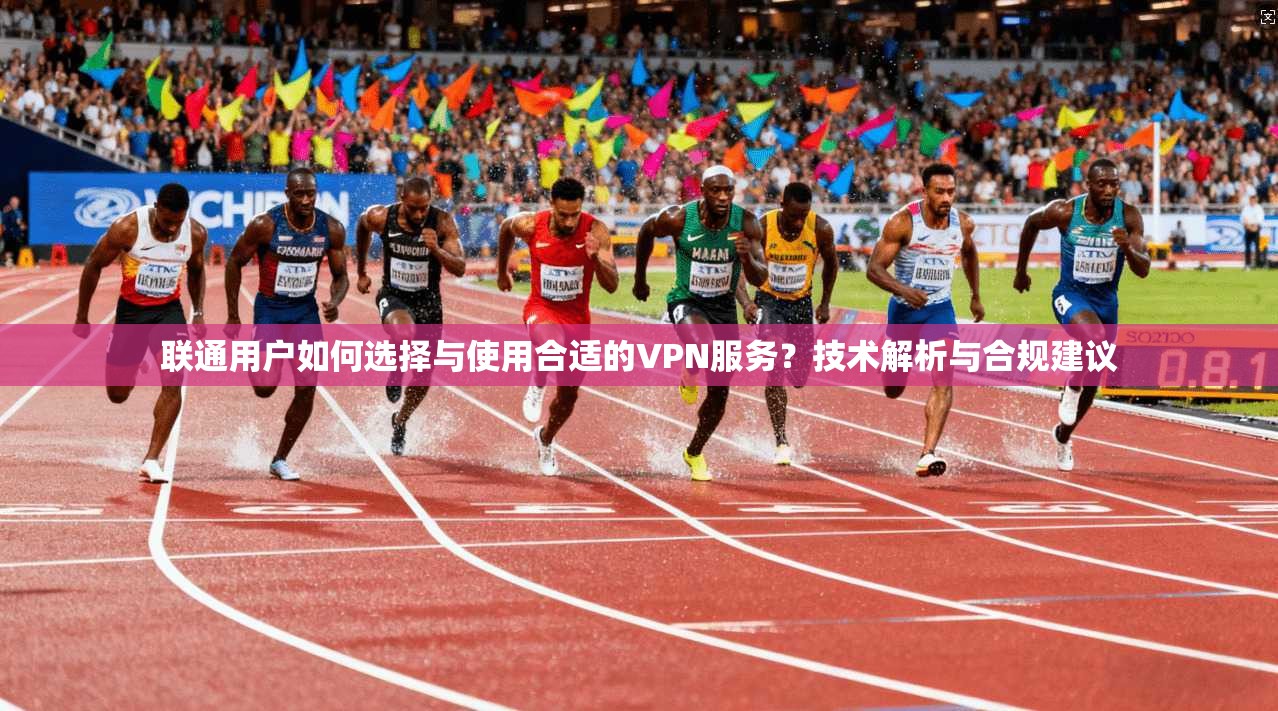 联通用户如何选择与使用合适的VPN服务?技术解析与合规建议